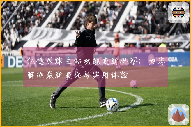 亿德买球主站功能更新观察：为您解读最新变化与实用体验