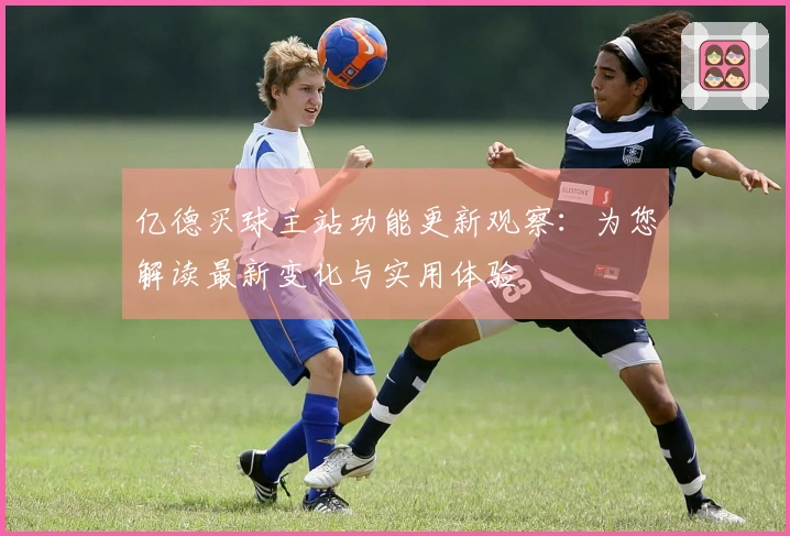 亿德买球主站功能更新观察：为您解读最新变化与实用体验