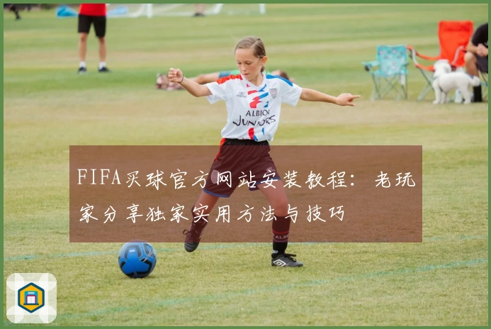 FIFA买球官方网站安装教程：老玩家分享独家实用方法与技巧
