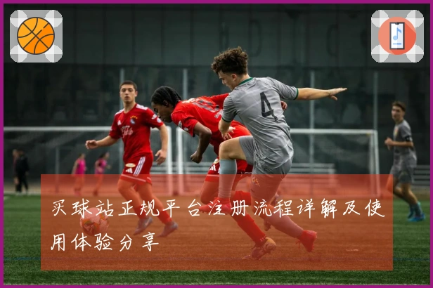 买球站正规平台注册流程详解及使用体验分享