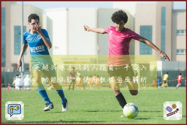 英超买球主站新人指南：平台入口、功能体验与使用教程全面解析